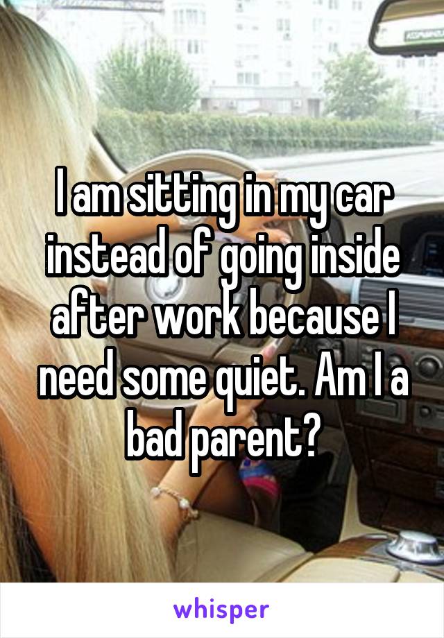 I am sitting in my car instead of going inside after work because I need some quiet. Am I a bad parent?