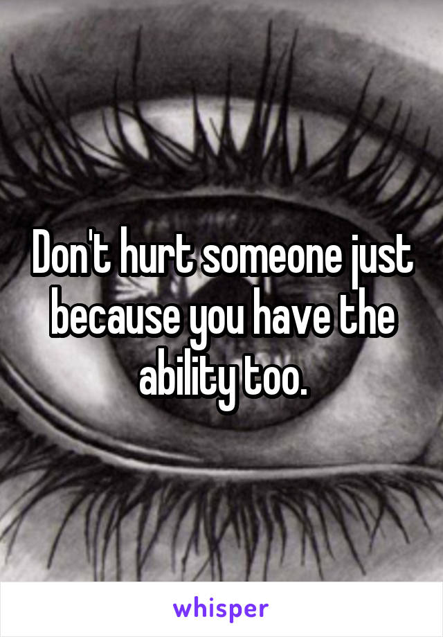 Don't hurt someone just because you have the ability too.