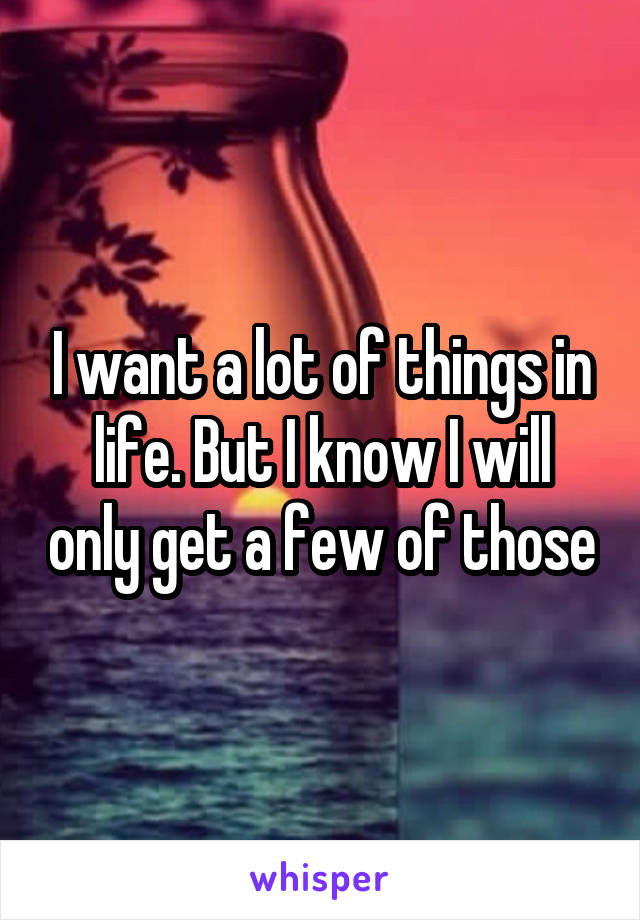 I want a lot of things in life. But I know I will only get a few of those