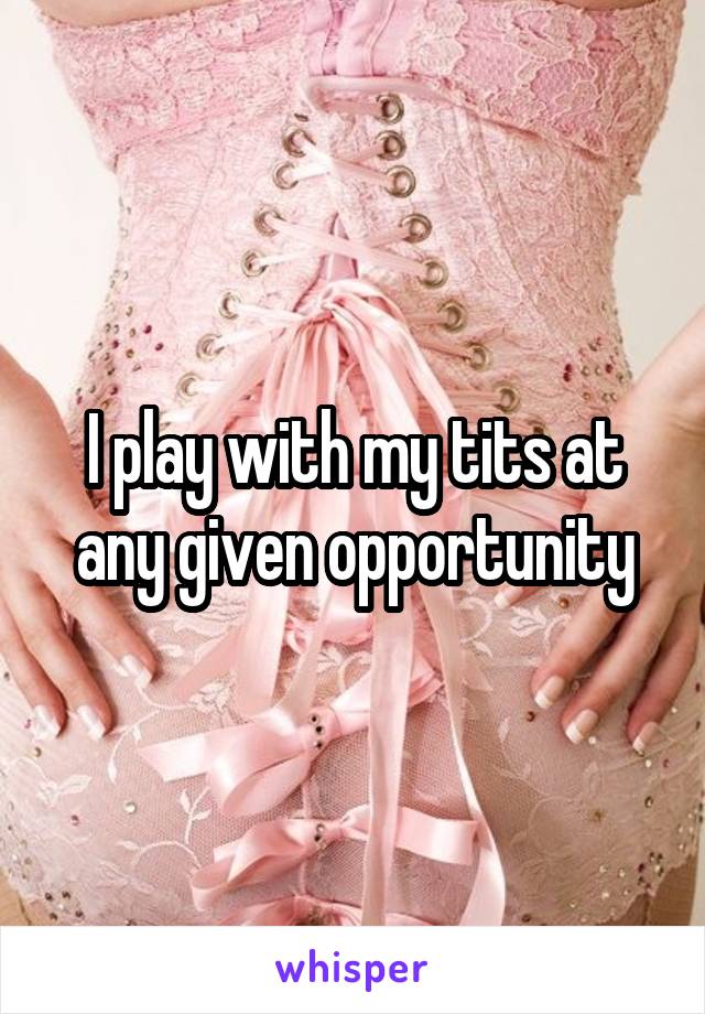 I play with my tits at any given opportunity