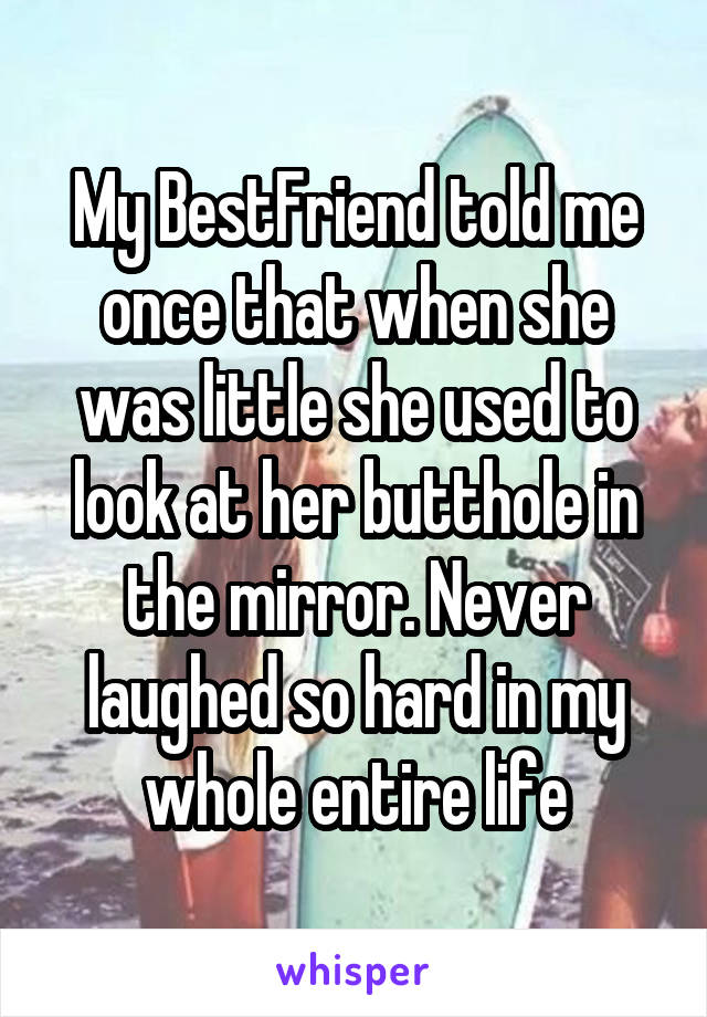My BestFriend told me once that when she was little she used to look at her butthole in the mirror. Never laughed so hard in my whole entire life