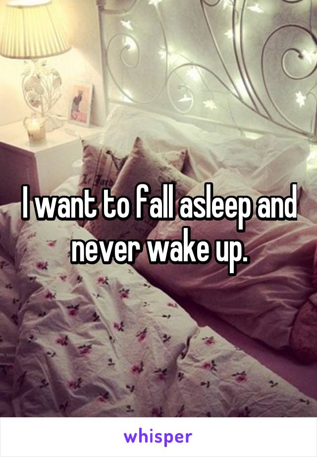 I want to fall asleep and never wake up.