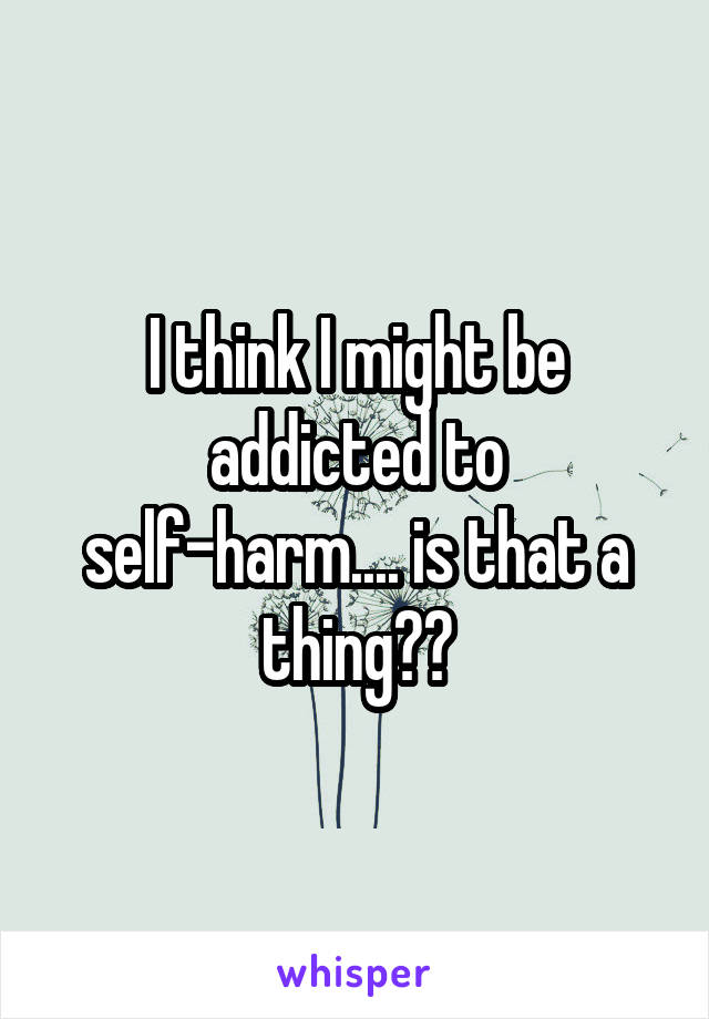 I think I might be addicted to self-harm.... is that a thing??