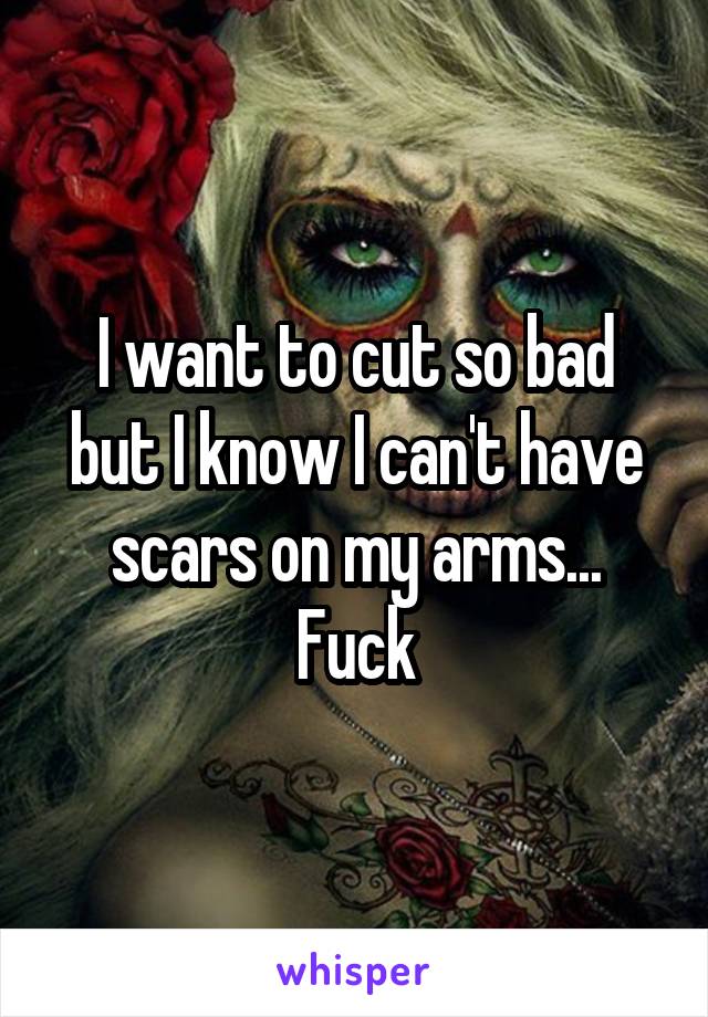 I want to cut so bad but I know I can't have scars on my arms... Fuck