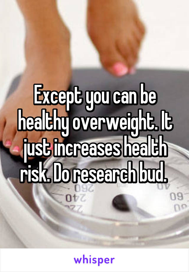 Except you can be healthy overweight. It just increases health risk. Do research bud. 