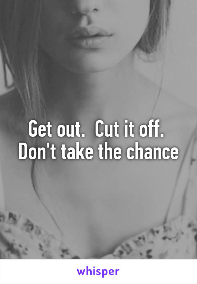 Get out.  Cut it off.  Don't take the chance