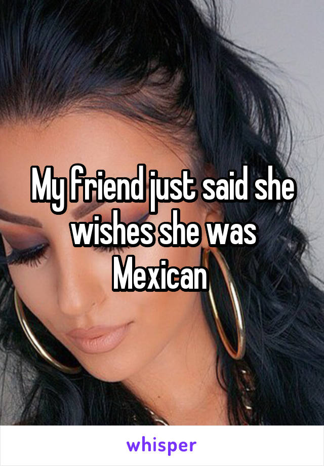 My friend just said she wishes she was Mexican 