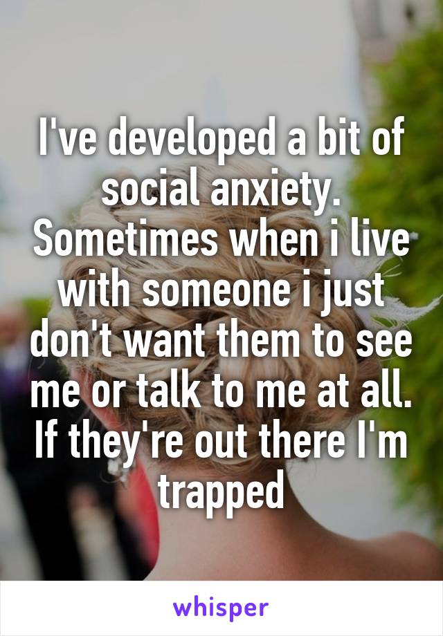 I've developed a bit of social anxiety. Sometimes when i live with someone i just don't want them to see me or talk to me at all. If they're out there I'm trapped