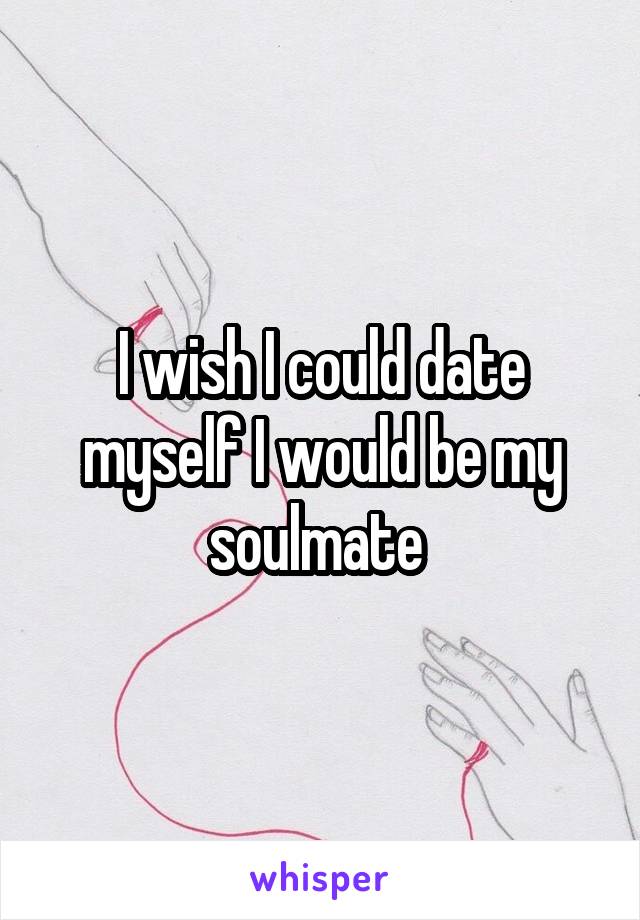 I wish I could date myself I would be my soulmate 