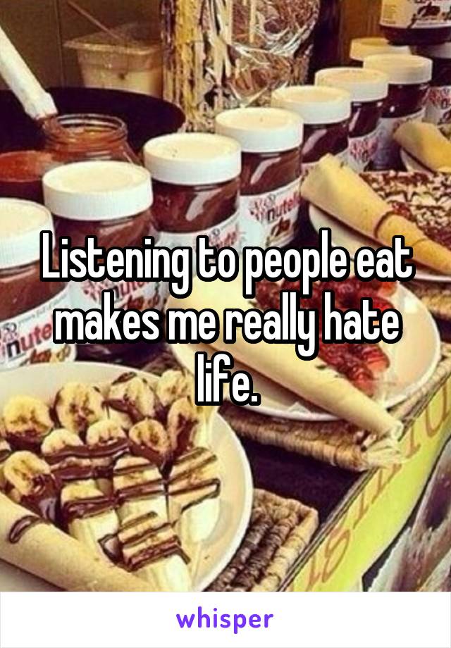 Listening to people eat makes me really hate life.