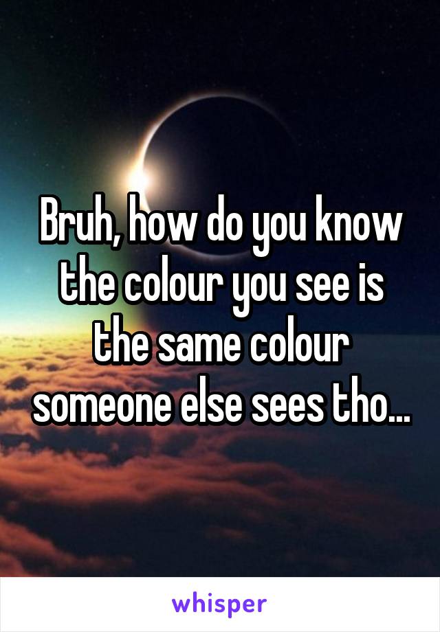 Bruh, how do you know the colour you see is the same colour someone else sees tho...