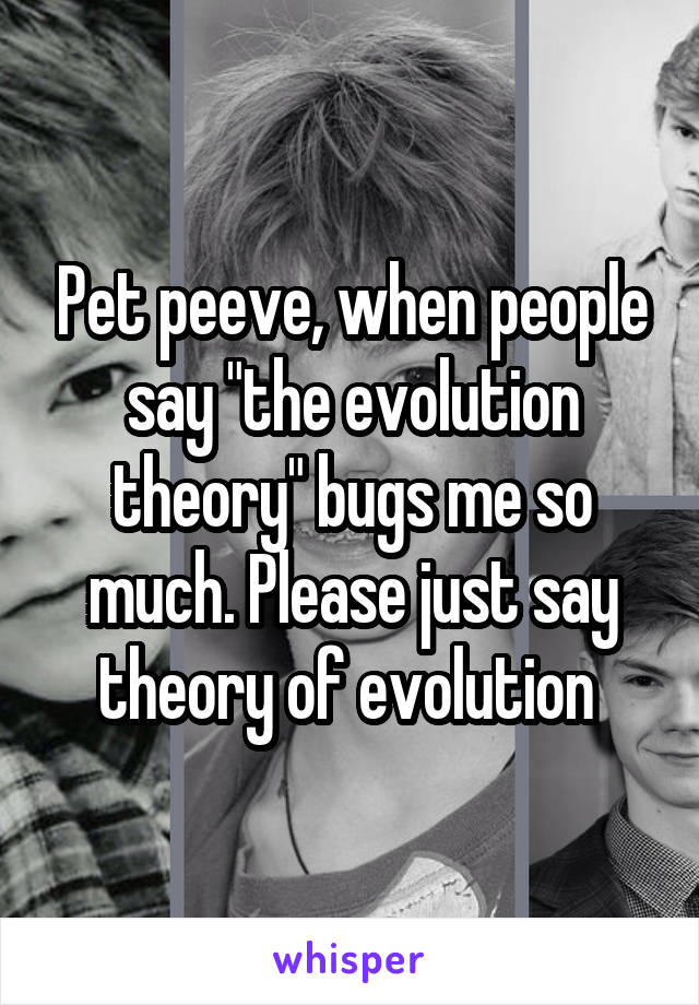 Pet peeve, when people say "the evolution theory" bugs me so much. Please just say theory of evolution 