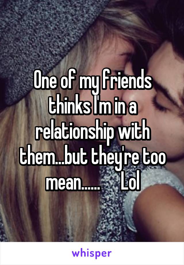 One of my friends thinks I'm in a relationship with them...but they're too mean......      Lol