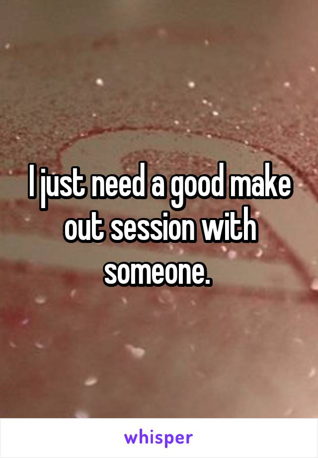 I just need a good make out session with someone. 