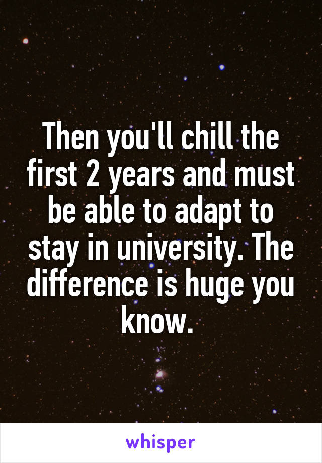 Then you'll chill the first 2 years and must be able to adapt to stay in university. The difference is huge you know. 