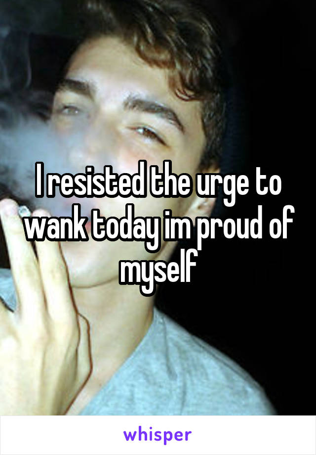 I resisted the urge to wank today im proud of myself