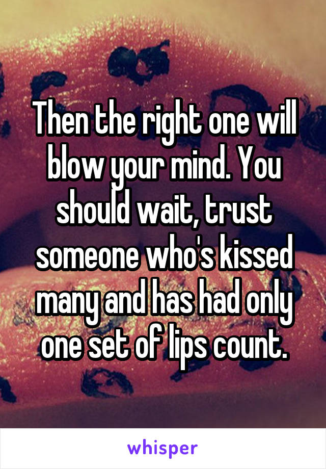 Then the right one will blow your mind. You should wait, trust someone who's kissed many and has had only one set of lips count.