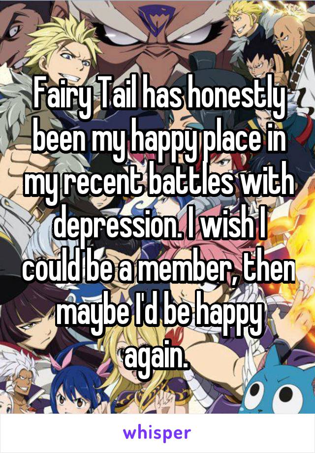 Fairy Tail has honestly been my happy place in my recent battles with depression. I wish I could be a member, then maybe I'd be happy again. 