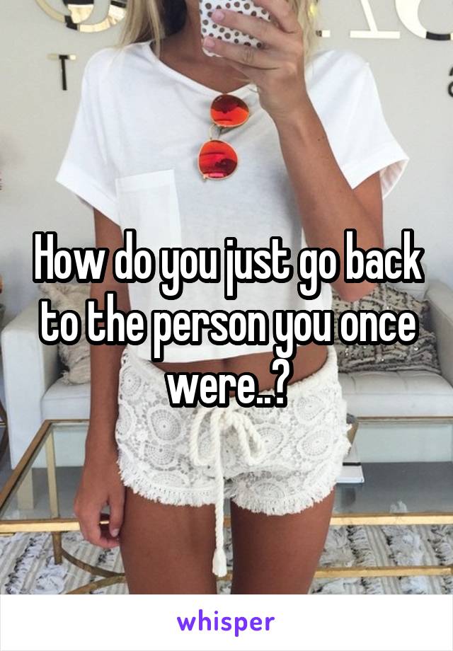 How do you just go back to the person you once were..?