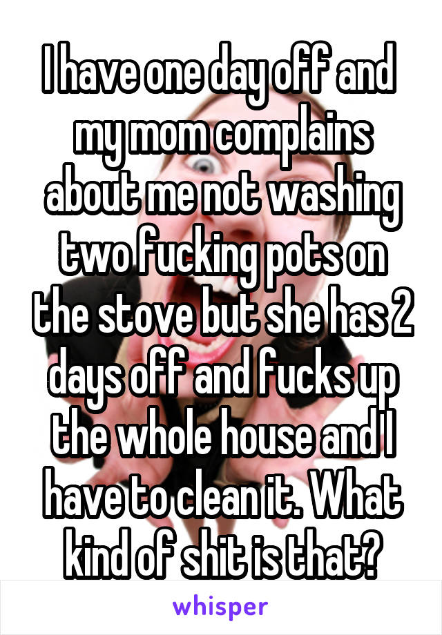 I have one day off and  my mom complains about me not washing two fucking pots on the stove but she has 2 days off and fucks up the whole house and I have to clean it. What kind of shit is that?