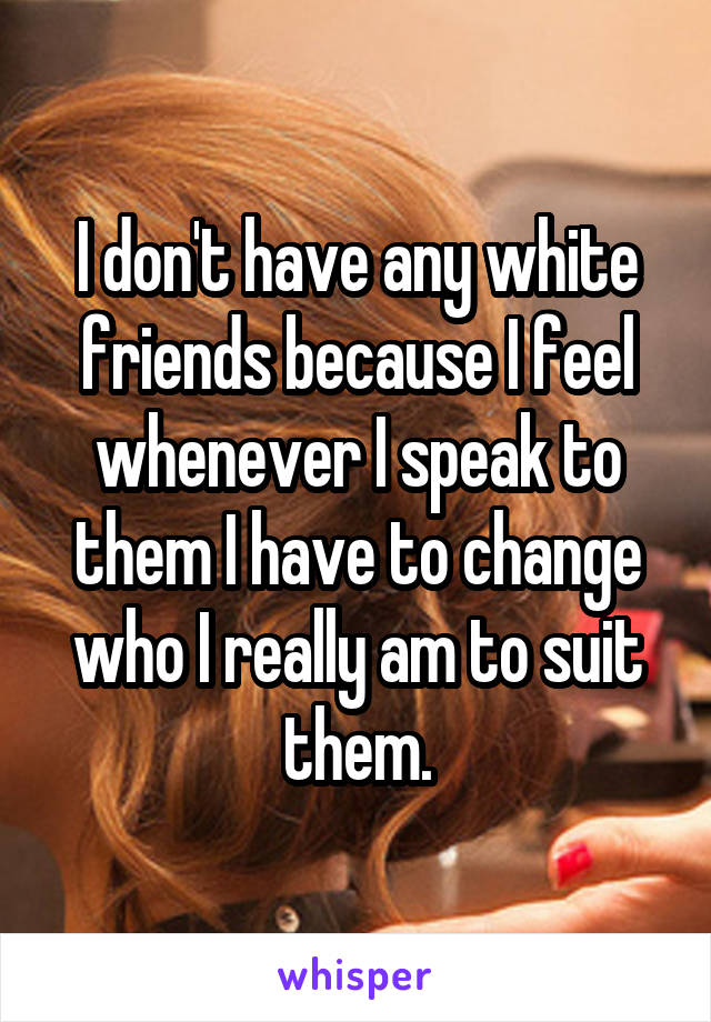 I don't have any white friends because I feel whenever I speak to them I have to change who I really am to suit them.