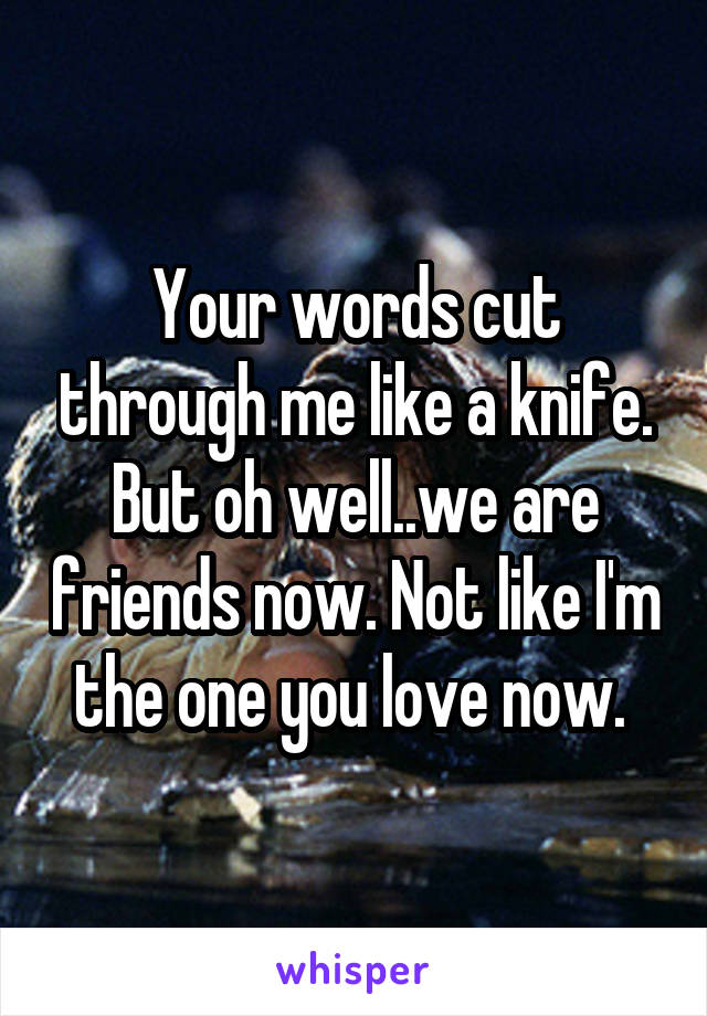 Your words cut through me like a knife. But oh well..we are friends now. Not like I'm the one you love now. 