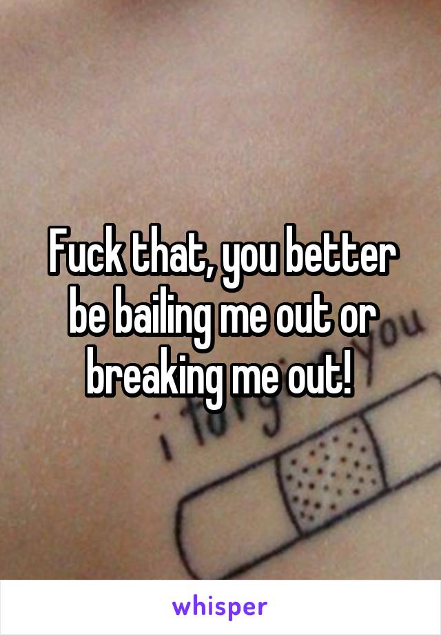 Fuck that, you better be bailing me out or breaking me out! 