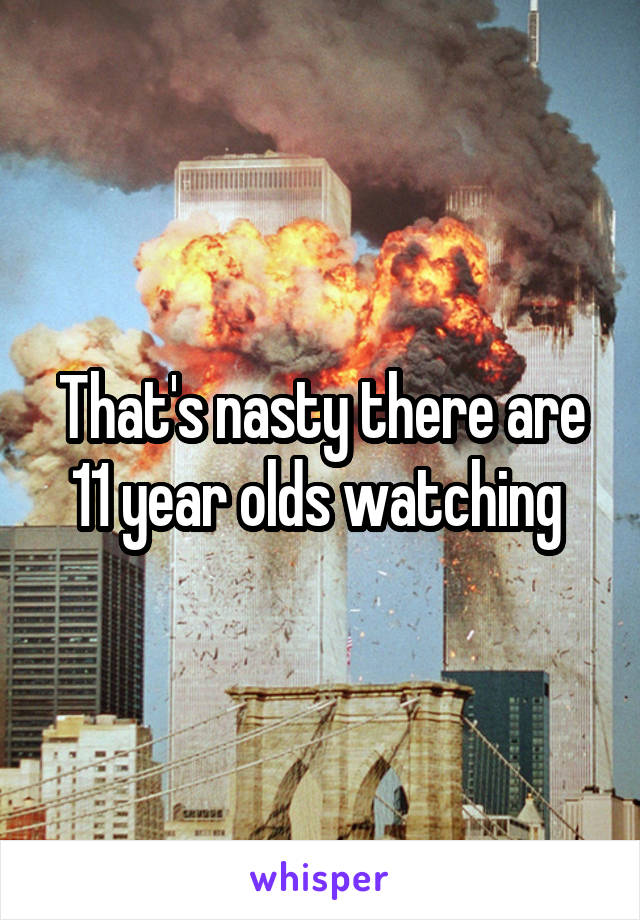 That's nasty there are 11 year olds watching 
