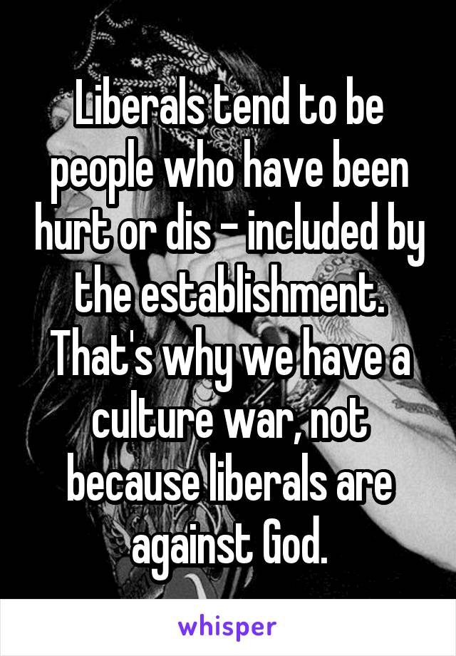 Liberals tend to be people who have been hurt or dis - included by the establishment. That's why we have a culture war, not because liberals are against God.