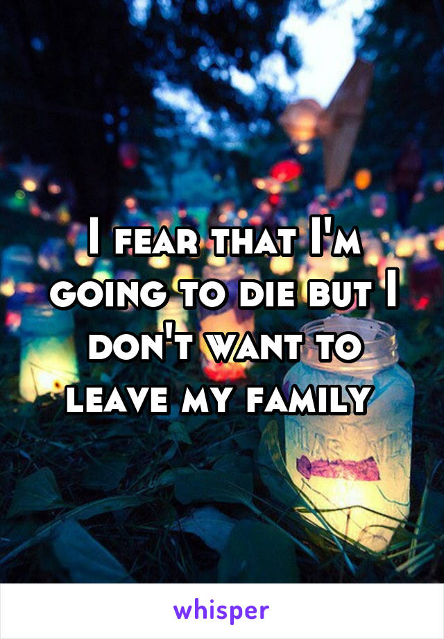 I fear that I'm going to die but I don't want to leave my family 