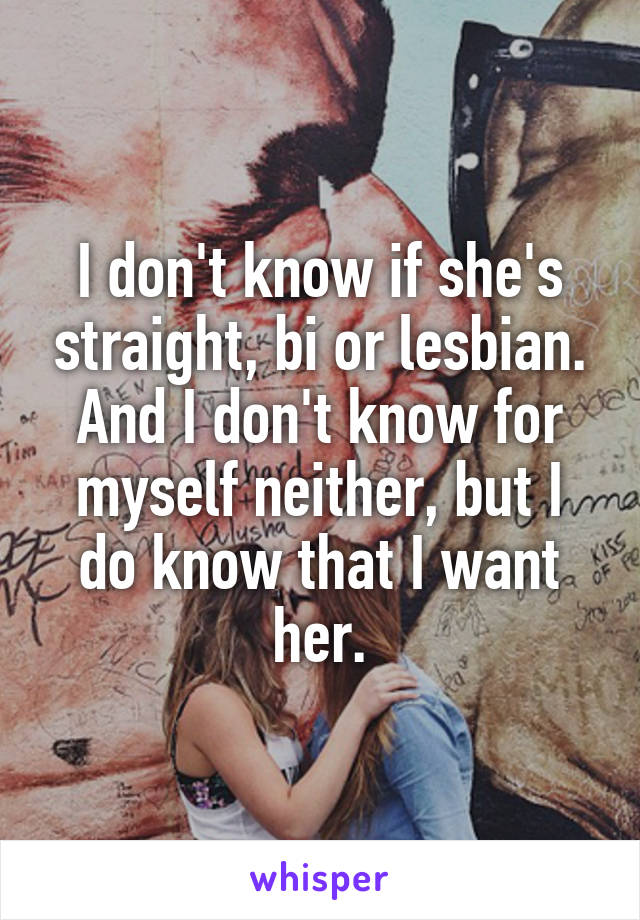 I don't know if she's straight, bi or lesbian. And I don't know for myself neither, but I do know that I want her.