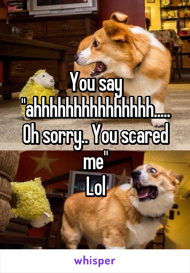 You say "ahhhhhhhhhhhhhhh..... Oh sorry.. You scared me"
Lol