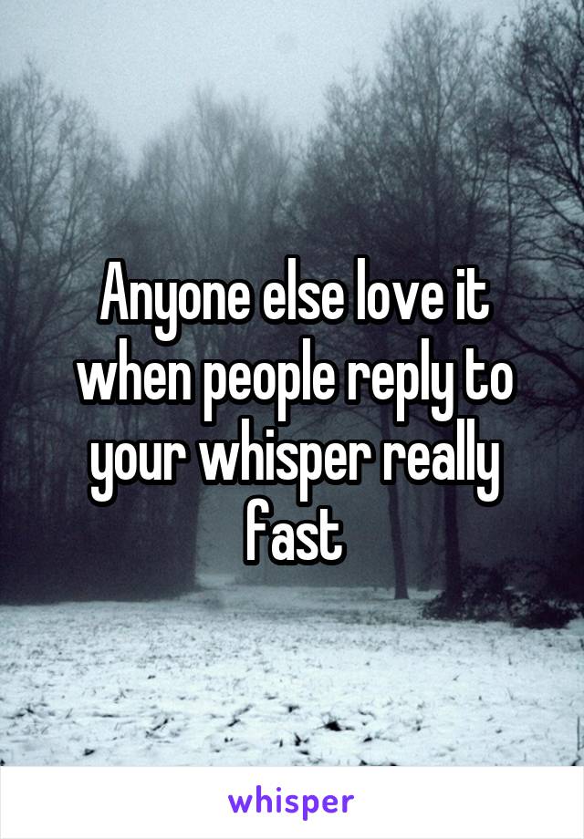 Anyone else love it when people reply to your whisper really fast