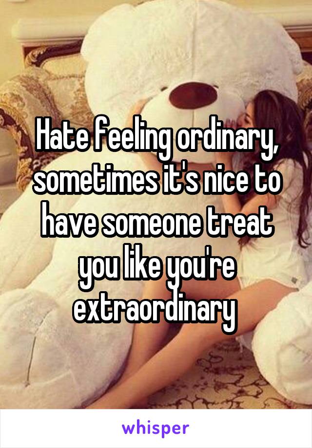 Hate feeling ordinary, sometimes it's nice to have someone treat you like you're extraordinary 