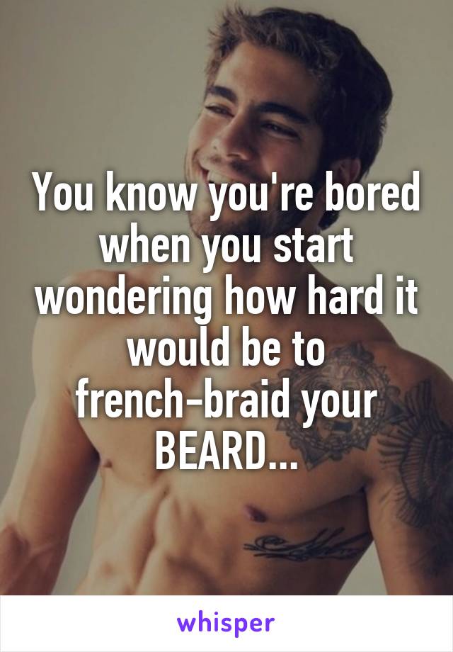 You know you're bored when you start wondering how hard it would be to french-braid your BEARD...