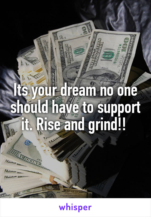 Its your dream no one should have to support it. Rise and grind!! 
