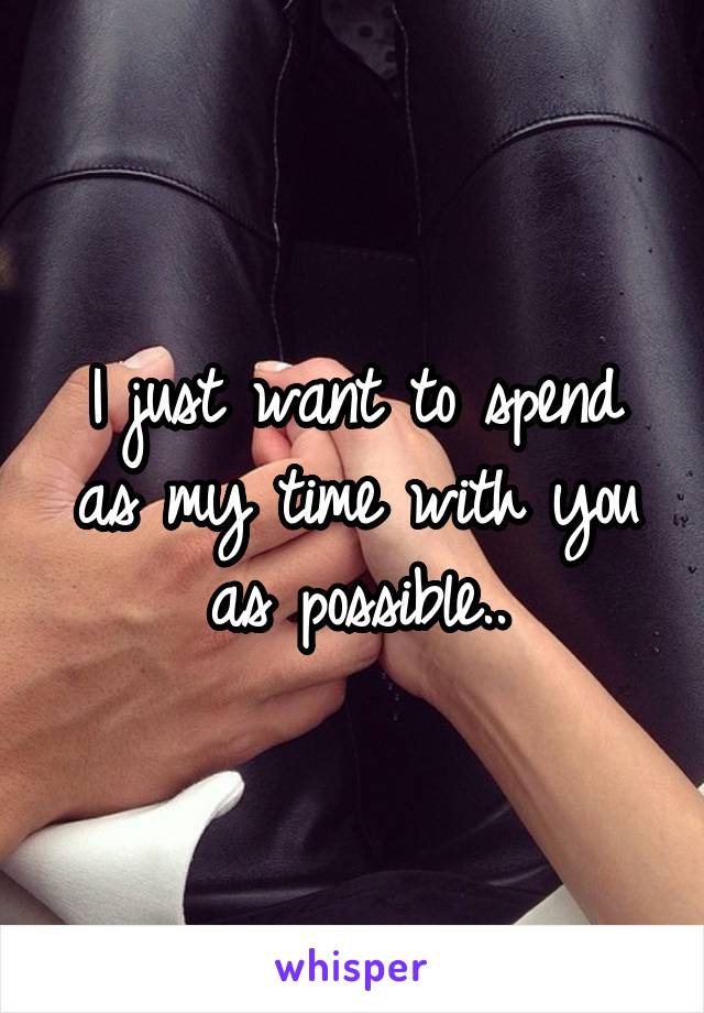 I just want to spend as my time with you as possible..