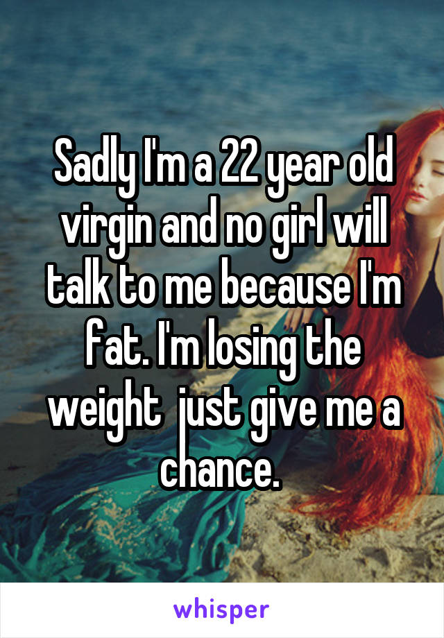 Sadly I'm a 22 year old virgin and no girl will talk to me because I'm fat. I'm losing the weight  just give me a chance. 
