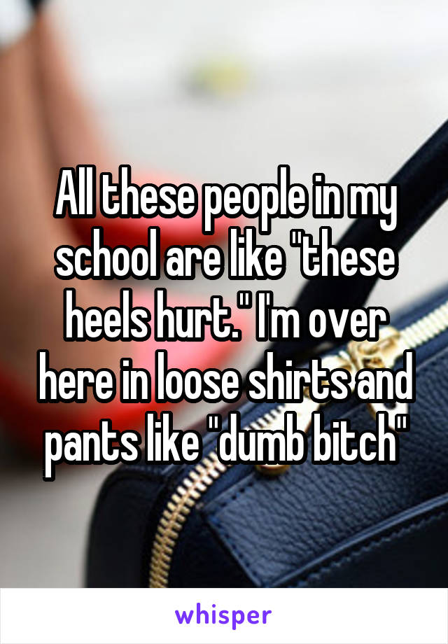 All these people in my school are like "these heels hurt." I'm over here in loose shirts and pants like "dumb bitch"