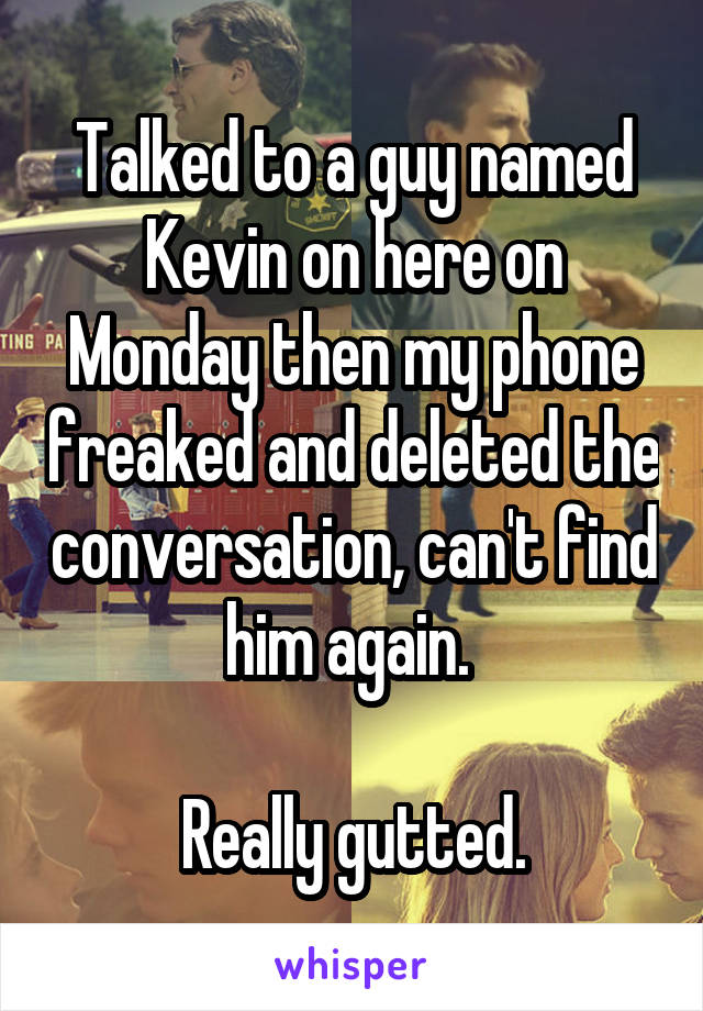 Talked to a guy named Kevin on here on Monday then my phone freaked and deleted the conversation, can't find him again. 

Really gutted.