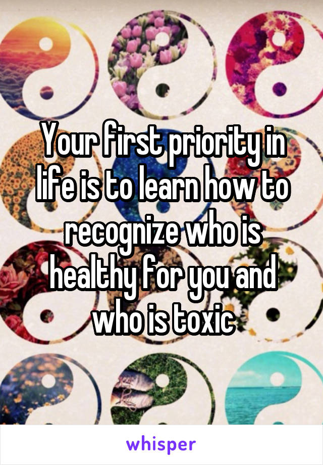 Your first priority in life is to learn how to recognize who is healthy for you and who is toxic