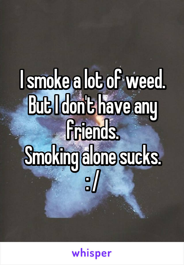 I smoke a lot of weed.
But I don't have any friends.
Smoking alone sucks.
: /