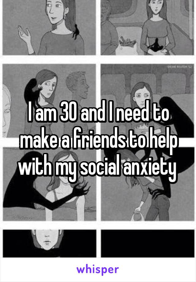 I am 30 and I need to make a friends to help with my social anxiety 