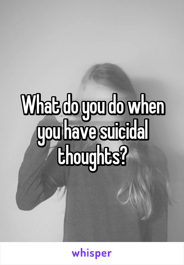 What do you do when you have suicidal thoughts?