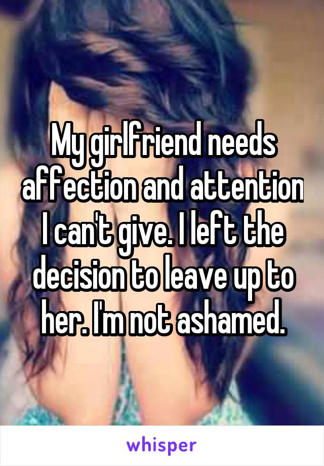 My girlfriend needs affection and attention I can't give. I left the decision to leave up to her. I'm not ashamed.