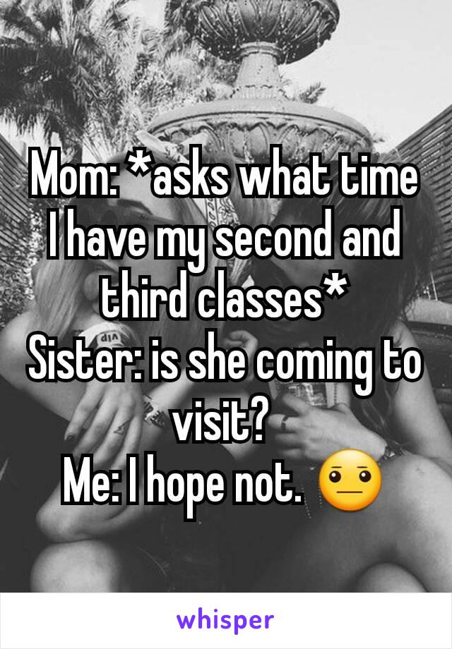 Mom: *asks what time I have my second and third classes*
Sister: is she coming to visit? 
Me: I hope not. 😐