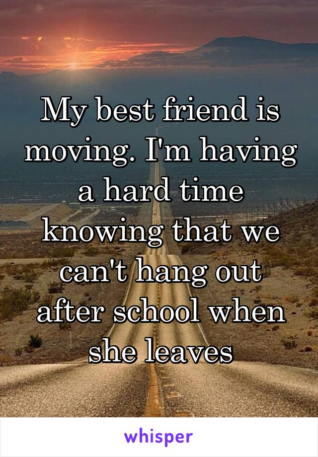 My best friend is moving. I'm having a hard time knowing that we can't hang out after school when she leaves