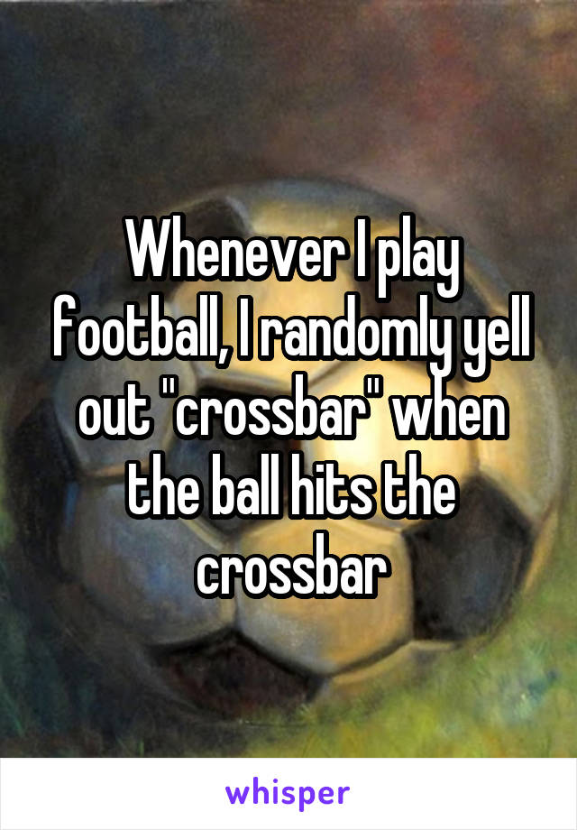 Whenever I play football, I randomly yell out "crossbar" when the ball hits the crossbar