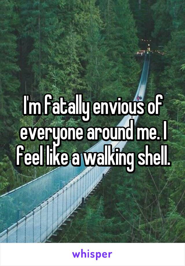 I'm fatally envious of everyone around me. I feel like a walking shell.