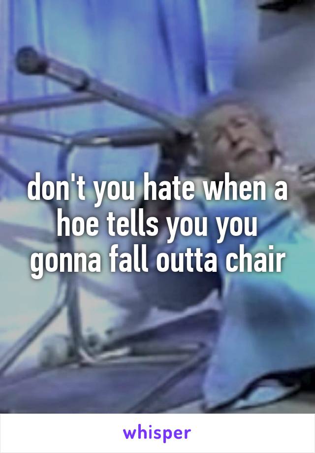don't you hate when a hoe tells you you gonna fall outta chair